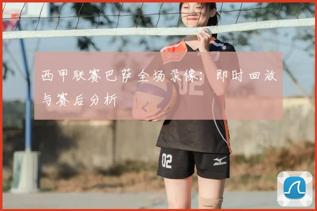 西甲联赛巴萨全场录像:即时回放与赛后分析