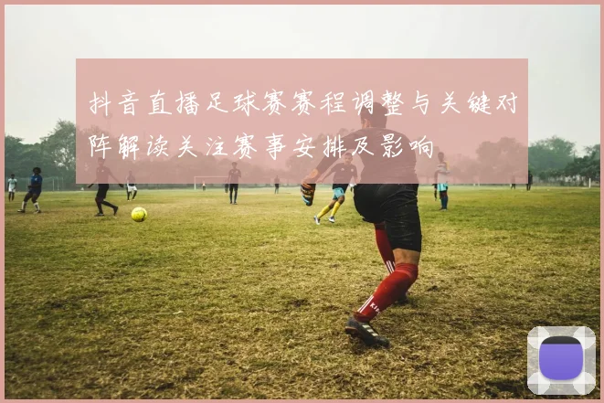 抖音直播足球赛赛程调整与关键对阵解读关注赛事安排及影响