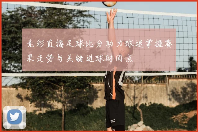 竞彩直播足球比分助力球迷掌握赛果走势与关键进球时间点