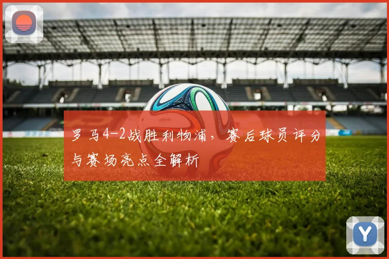 罗马4-2战胜利物浦，赛后球员评分与赛场亮点全解析