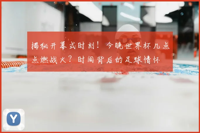 揭秘开幕式时刻!今晚世界杯几点点燃战火?时间背后的足球情怀