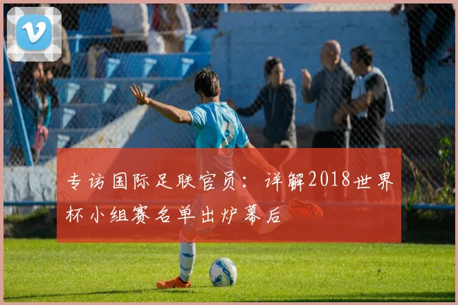 专访国际足联官员:详解2018世界杯小组赛名单出炉幕后