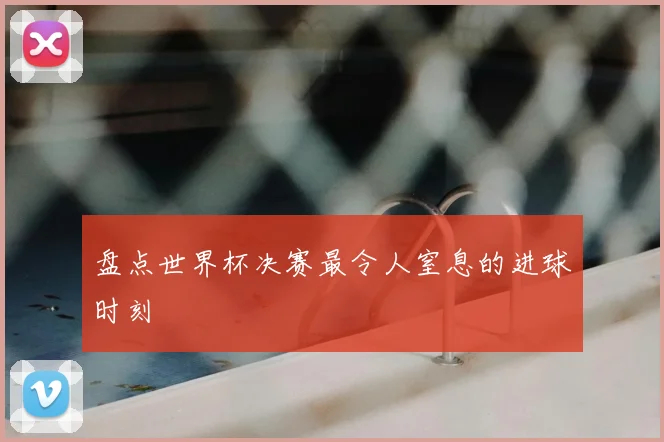 盘点世界杯决赛最令人窒息的进球时刻