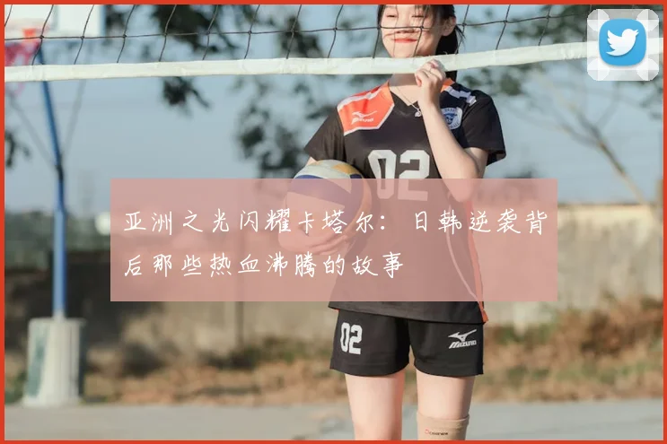 亚洲之光闪耀卡塔尔:日韩逆袭背后那些热血沸腾的故事