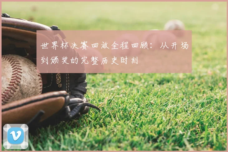 世界杯决赛回放全程回顾：从开场到颁奖的完整历史时刻