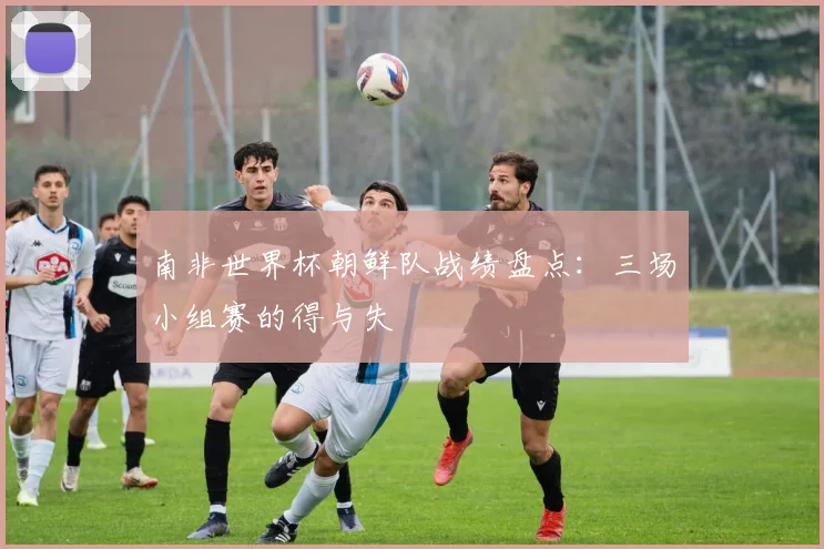 南非世界杯朝鲜队战绩盘点：三场小组赛的得与失