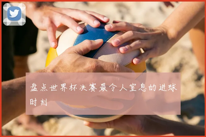 盘点世界杯决赛最令人窒息的进球时刻